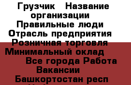 Грузчик › Название организации ­ Правильные люди › Отрасль предприятия ­ Розничная торговля › Минимальный оклад ­ 30 000 - Все города Работа » Вакансии   . Башкортостан респ.,Нефтекамск г.